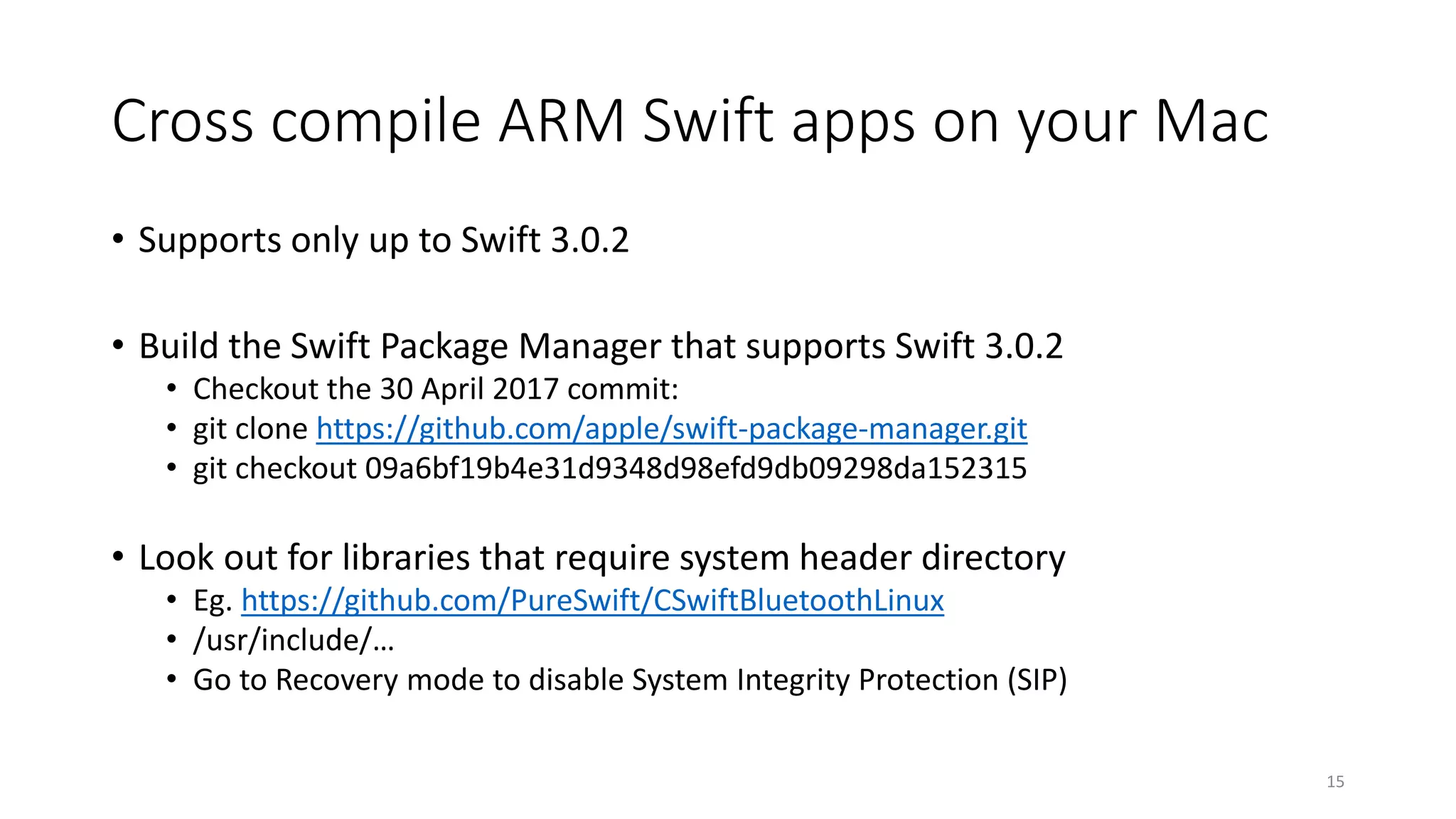 Cross compile ARM Swift apps on your Mac
• Supports only up to Swift 3.0.2
• Build the Swift Package Manager that supports Swift 3.0.2
• Checkout the 30 April 2017 commit:
• git clone https://github.com/apple/swift-package-manager.git
• git checkout 09a6bf19b4e31d9348d98efd9db09298da152315
• Look out for libraries that require system header directory
• Eg. https://github.com/PureSwift/CSwiftBluetoothLinux
• /usr/include/…
• Go to Recovery mode to disable System Integrity Protection (SIP)
15
 