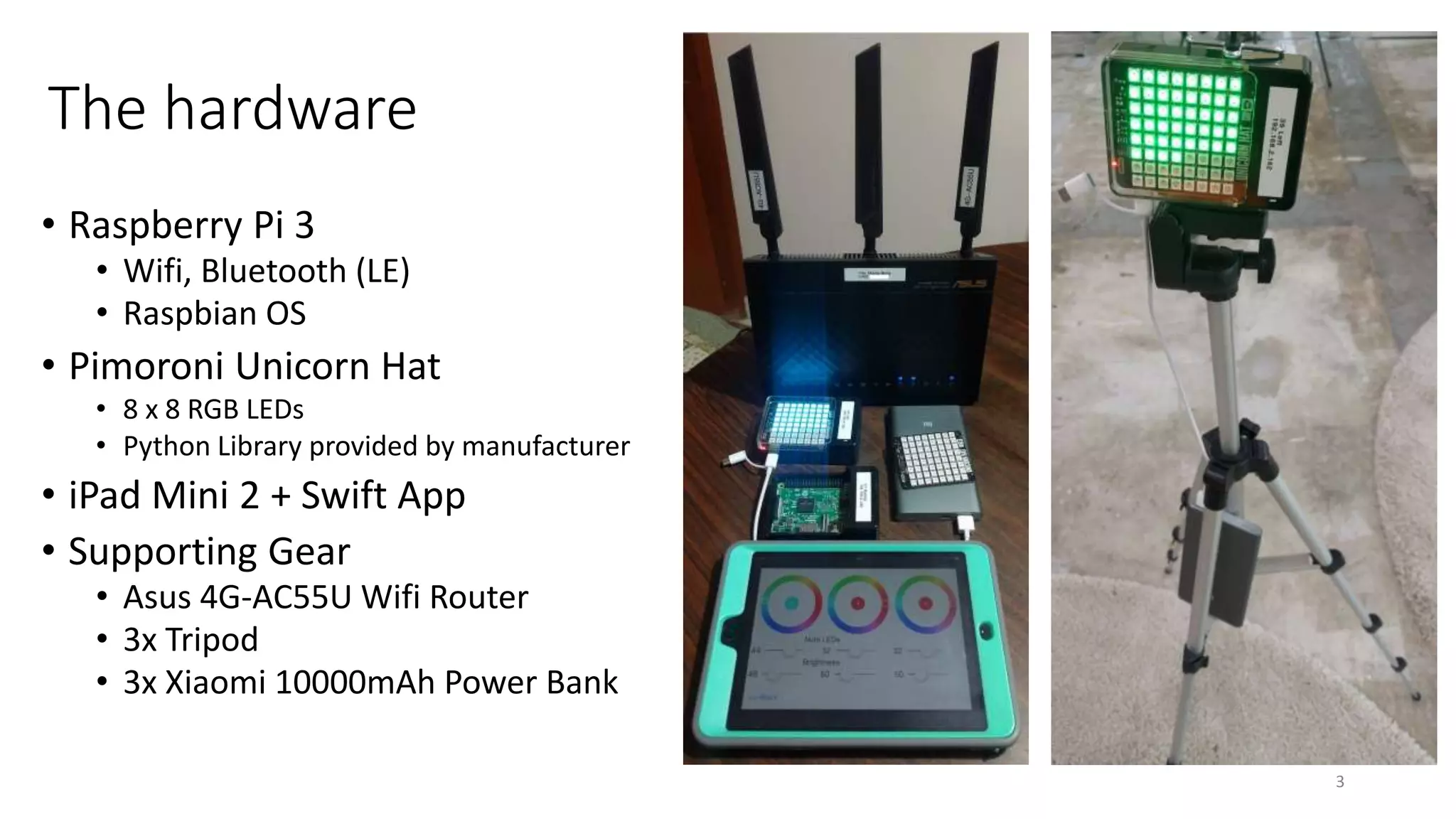 The hardware
• Raspberry Pi 3
• Wifi, Bluetooth (LE)
• Raspbian OS
• Pimoroni Unicorn Hat
• 8 x 8 RGB LEDs
• Python Library provided by manufacturer
• iPad Mini 2 + Swift App
• Supporting Gear
• Asus 4G-AC55U Wifi Router
• 3x Tripod
• 3x Xiaomi 10000mAh Power Bank
3
 