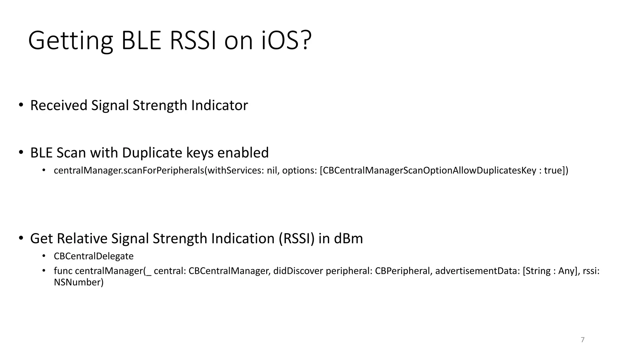 Getting BLE RSSI on iOS?
• Received Signal Strength Indicator
• BLE Scan with Duplicate keys enabled
• centralManager.scanForPeripherals(withServices: nil, options: [CBCentralManagerScanOptionAllowDuplicatesKey : true])
• Get Relative Signal Strength Indication (RSSI) in dBm
• CBCentralDelegate
• func centralManager(_ central: CBCentralManager, didDiscover peripheral: CBPeripheral, advertisementData: [String : Any], rssi:
NSNumber)
7
 