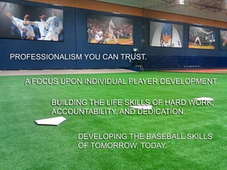BIG LEAGUE EDGE

PROFESSIONALISM YOU CAN TRUST.


   A FOCUS UPON INDIVIDUAL PLAYER DEVELOPMENT.

         BUILDING THE LIFE SKILLS OF HARD WORK,
         ACCOUNTABILITY, AND DEDICATION.


 OUR TRAINING TECHNIQUES COMETHE BASEBALL SKILLS
                 DEVELOPING DIRECTLY FROM MAJOR
 LEAGUE BASEBALL OF TOMORROW, TODAY.
                 AND OUR INSTRUCTORS HAVE COACHED
 AT THE PROFESSIONAL AND COLLEGIATE LEVELS.
 