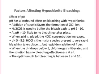 Factors Affecting Hypochlorite Bleaching:
Effect of pH
pH has a profound effect on bleaching with hypochlorite.
• Addition of caustic favors the formation of OCl- ion.
• Na2CO3 is used to buffer the bleach bath to pH 9 - 10.
• At pH > 10, little to no bleaching takes place.
• When acid is added, the HOCl concentration increases.
• pH 5 - 8.5, HOCl is the major species present … very rapid
bleaching takes place, … but rapid degradation of fiber.
• When the pH drops below 5, chlorine gas is liberated and
the solution has no bleaching effectiveness at all.
• The optimum pH for bleaching is between 9 and 10.
 
