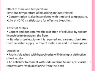 Effect of Time and Temperature
Time and temperature of bleaching are interrelated.
• Concentration is also interrelated with time and temperature.
•1 hr at 40 ⁰C is satisfactory for effective bleaching.
Effect of Metals
• Copper and iron catalyze the oxidation of cellulose by sodium
hypochlorite degrading the fiber.
.• Stainless steel equipment is required and care must be taken
that the water supply be free of metal ions and rust from pipes.
Antichlor
• Fabrics bleached with hypochlorite will develop a distinctive
chlorine odor
• An antichlor treatment with sodium bisulfite and acetic acid
removes any residual chlorine from the cloth
 