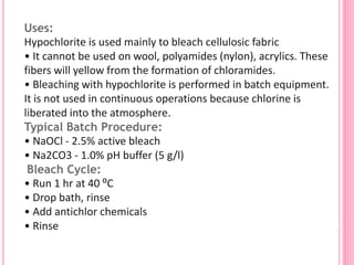 Uses:
Hypochlorite is used mainly to bleach cellulosic fabric
• It cannot be used on wool, polyamides (nylon), acrylics. These
fibers will yellow from the formation of chloramides.
• Bleaching with hypochlorite is performed in batch equipment.
It is not used in continuous operations because chlorine is
liberated into the atmosphere.
Typical Batch Procedure:
• NaOCl - 2.5% active bleach
• Na2CO3 - 1.0% pH buffer (5 g/l)
Bleach Cycle:
• Run 1 hr at 40 ⁰C
• Drop bath, rinse
• Add antichlor chemicals
• Rinse
 
