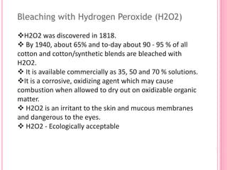 Bleaching with Hydrogen Peroxide (H2O2)
H2O2 was discovered in 1818.
 By 1940, about 65% and to-day about 90 - 95 % of all
cotton and cotton/synthetic blends are bleached with
H2O2.
 It is available commercially as 35, 50 and 70 % solutions.
It is a corrosive, oxidizing agent which may cause
combustion when allowed to dry out on oxidizable organic
matter.
 H2O2 is an irritant to the skin and mucous membranes
and dangerous to the eyes.
 H2O2 - Ecologically acceptable
 