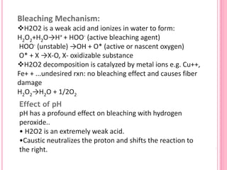 Bleaching Mechanism:
H2O2 is a weak acid and ionizes in water to form:
H2O2+H2O→H+ + HOO- (active bleaching agent)
HOO- (unstable) →OH + O* (active or nascent oxygen)
O* + X →X-O, X- oxidizable substance
H2O2 decomposition is catalyzed by metal ions e.g. Cu++,
Fe+ + ...undesired rxn: no bleaching effect and causes fiber
damage
H2O2→H2O + 1/2O2
Effect of pH
pH has a profound effect on bleaching with hydrogen
peroxide..
• H2O2 is an extremely weak acid.
•Caustic neutralizes the proton and shifts the reaction to
the right.
 