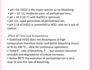 • pH <10, H2O2 is the major species so no bleaching.
• pH = 10 -11, moderate conc. of perhydroxyl ions.
• pH = 10.2-10.7 ( with NaOH) is optimum.
• pH >11, rapid generation of perhydroxyl ion.
• pH 11.8 all H2O2 is converted to HOO- and rxn is out of
control.
Effect of Time and Temperature
• Stabilized H2O2 does not decompose at high
temperature therefore faster and better bleaching occurs
at 95 to 100 ⁰C… ideal for continuous operations.
• Temp↑ - rate of bleaching ↑ … but solution becomes
unstable and degradation of cotton increases.
• Below 80 ⁰C the evolution of perhydroxyl ion is very
slow so also the rate of bleaching.
 
