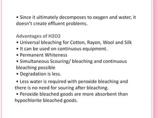 • Since it ultimately decomposes to oxygen and water, it
doesn’t create effluent problems.
Advantages of H2O2
• Universal bleaching for Cotton, Rayon, Wool and Silk
• It can be used on continuous equipment.
• Permanent Whiteness
• Simultaneous Scouring/ bleaching and continuous
bleaching possible
• Degradation is less.
• Less water is required with peroxide bleaching and
there is no need for souring after bleaching.
• Peroxide bleached goods are more absorbent than
hypochlorite bleached goods.
 
