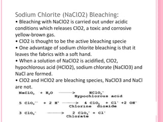 Sodium Chlorite (NaClO2) Bleaching:
• Bleaching with NaClO2 is carried out under acidic
conditions which releases ClO2, a toxic and corrosive
yellow-brown gas.
• ClO2 is thought to be the active bleaching specie
• One advantage of sodium chlorite bleaching is that it
leaves the fabrics with a soft hand.
• When a solution of NaClO2 is acidified, ClO2,
hypochlorous acid (HClO2), sodium chlorate (NaClO3) and
NaCl are formed.
• ClO2 and HClO2 are bleaching species, NaClO3 and NaCl
are not.
 