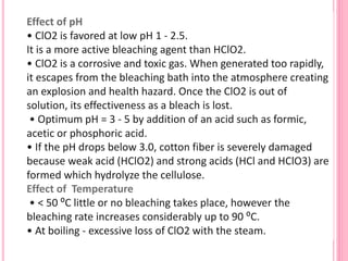Effect of pH
• ClO2 is favored at low pH 1 - 2.5.
It is a more active bleaching agent than HClO2.
• ClO2 is a corrosive and toxic gas. When generated too rapidly,
it escapes from the bleaching bath into the atmosphere creating
an explosion and health hazard. Once the ClO2 is out of
solution, its effectiveness as a bleach is lost.
• Optimum pH = 3 - 5 by addition of an acid such as formic,
acetic or phosphoric acid.
• If the pH drops below 3.0, cotton fiber is severely damaged
because weak acid (HClO2) and strong acids (HCl and HClO3) are
formed which hydrolyze the cellulose.
Effect of Temperature
• < 50 ⁰C little or no bleaching takes place, however the
bleaching rate increases considerably up to 90 ⁰C.
• At boiling - excessive loss of ClO2 with the steam.
 