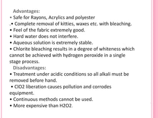 Advantages:
• Safe for Rayons, Acrylics and polyester
.• Complete removal of kitties, waxes etc. with bleaching.
• Feel of the fabric extremely good.
• Hard water does not interfere.
• Aqueous solution is extremely stable.
• Chlorite bleaching results in a degree of whiteness which
cannot be achieved with hydrogen peroxide in a single
stage process.
Disadvantages:
• Treatment under acidic conditions so all alkali must be
removed before hand.
• ClO2 liberation causes pollution and corrodes
equipment.
• Continuous methods cannot be used.
• More expensive than H2O2.
 