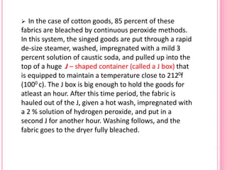  In the case of cotton goods, 85 percent of these
fabrics are bleached by continuous peroxide methods.
In this system, the singed goods are put through a rapid
de-size steamer, washed, impregnated with a mild 3
percent solution of caustic soda, and pulled up into the
top of a huge J – shaped container (called a J box) that
is equipped to maintain a temperature close to 2120f
(1000 c). The J box is big enough to hold the goods for
atleast an hour. After this time period, the fabric is
hauled out of the J, given a hot wash, impregnated with
a 2 % solution of hydrogen peroxide, and put in a
second J for another hour. Washing follows, and the
fabric goes to the dryer fully bleached.
 