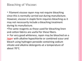 Bleaching of Viscose:
• Filament viscose rayon may not require bleaching
since this is normally carried out during manufacture.
However, viscose in staple form requires bleaching as it
may not necessarily include a bleaching treatment
during its manufacture.
•The same reagents as those used for bleaching linen
and cotton fabrics are useful for these fibers.
 For very good whiteness, rayon may be bleached on a
jigger with alkaline hypochlorite or combined scour and
bleach using hydrogen peroxide containing sodium
silicate and alkaline detergents-at a temperature of
about 70°C.
 