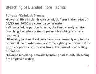 Bleaching of Blended Fibre Fabrics
Polyester/Cellulosic Blends:
•Polyester fibre in blends with cellulosic fibres in the ratios of
65/35 and 50/50 are common construction.
• When cellulose portion is rayon, the blends rarely require
bleaching, but when cotton is present bleaching is usually
necessary.
•Bleaching treatments of such blends are normally required to
remove the natural colours of cotton, sighting colours and if the
polyester portion is turned yellow at the time of heat-setting
operation.
•Chlorine bleaching, peroxide bleaching and chlorite bleaching
are employed widely.
 
