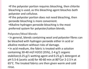 •If the polyester portion requires bleaching, then chlorite
bleaching is used, as this bleaching agent bleaches both
polyester and cellulose.
•If the polyester portion does not need bleaching, then
peroxide bleaching is more convenient.
•Alkaline hydrogen peroxide bleaching is the most
preferred system for polyester/cotton blends.
Polyester/Wool Blends:
• In general, blends containing wool and polyester fibres can
be bleached with hydrogen peroxide either in acid or
alkaline medium without risks of damage.
• In acid medium, the fabric is treated with a solution
containing 30-40 ml/l H2O2 (35%), 2-4 g/1 organic
stabilizer,0.25 g/1 wetting agent and 0.25 g/1 detergent at
pH 5.5-6 (acetic acid) for 40-60 min at 80°Cor 2-2.5 h at
65°C. The treated fabrics are then given warm and cold
rinse.
 