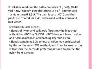 •In alkaline medium, the bath comprises of (35%), 30-40
ml/l H2O2; sodium pyrophosphate, 2-4 g/l; ammonia to
maintain the pH 8.5-9. The bath is set at 40°C and the
goods are treated for 2-4h, and rinsed well in warm and
cold water.
Nylon/Cellulosic Blends:
•Blends of nylon and cellulosic fibres may be bleached
with either H2O2 or NaClO2. H2O2 does not bleach nylon
and normal methods of bleaching degrade nylon.
•Blends containing 30% or less of nylon may be bleached
by the continuous H2O2 method, and in such cases cotton
will absorb the peroxide preferentially and so protect the
nylon from damage.
 