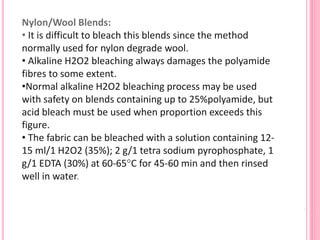 Nylon/Wool Blends:
• It is difficult to bleach this blends since the method
normally used for nylon degrade wool.
• Alkaline H2O2 bleaching always damages the polyamide
fibres to some extent.
•Normal alkaline H2O2 bleaching process may be used
with safety on blends containing up to 25%polyamide, but
acid bleach must be used when proportion exceeds this
figure.
• The fabric can be bleached with a solution containing 12-
15 ml/1 H2O2 (35%); 2 g/1 tetra sodium pyrophosphate, 1
g/1 EDTA (30%) at 60-65°C for 45-60 min and then rinsed
well in water.
 