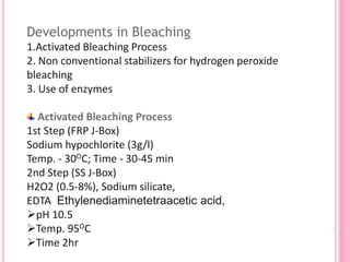 Developments in Bleaching
1.Activated Bleaching Process
2. Non conventional stabilizers for hydrogen peroxide
bleaching
3. Use of enzymes
Activated Bleaching Process
1st Step (FRP J-Box)
Sodium hypochlorite (3g/l)
Temp. - 30OC; Time - 30-45 min
2nd Step (SS J-Box)
H2O2 (0.5-8%), Sodium silicate,
EDTA Ethylenediaminetetraacetic acid,
pH 10.5
Temp. 95OC
Time 2hr
 