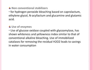Non conventional stabilizers
• for hydrogen peroxide bleaching based on caprolactum,
ethylene glycol, N-acyllactum and glucamine and glutamic
acid.
Use of enzymes
• Use of glucose oxidase coupled with glycoamylase, has
shown whiteness and yellowness index similar to that of
conventional alkaline bleaching. Use of immobilized
catalases for removing the residual H2O2 leads to savings
in water consumption
 