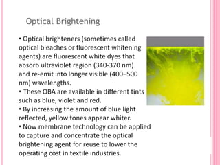 Optical Brightening
• Optical brighteners (sometimes called
optical bleaches or fluorescent whitening
agents) are fluorescent white dyes that
absorb ultraviolet region (340-370 nm)
and re-emit into longer visible (400–500
nm) wavelengths.
• These OBA are available in different tints
such as blue, violet and red.
• By increasing the amount of blue light
reflected, yellow tones appear whiter.
• Now membrane technology can be applied
to capture and concentrate the optical
brightening agent for reuse to lower the
operating cost in textile industries.
 