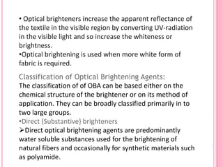 Classification of Optical Brightening Agents:
The classification of of OBA can be based either on the
chemical structure of the brightener or on its method of
application. They can be broadly classified primarily in to
two large groups.
•Direct {Substantive} brighteners
Direct optical brightening agents are predominantly
water soluble substances used for the brightening of
natural fibers and occasionally for synthetic materials such
as polyamide.
• Optical brighteners increase the apparent reflectance of
the textile in the visible region by converting UV-radiation
in the visible light and so increase the whiteness or
brightness.
•Optical brightening is used when more white form of
fabric is required.
 