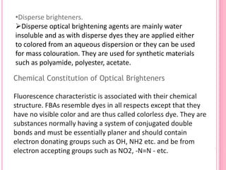 Chemical Constitution of Optical Brighteners
Fluorescence characteristic is associated with their chemical
structure. FBAs resemble dyes in all respects except that they
have no visible color and are thus called colorless dye. They are
substances normally having a system of conjugated double
bonds and must be essentially planer and should contain
electron donating groups such as OH, NH2 etc. and be from
electron accepting groups such as NO2, -N=N - etc.
•Disperse brighteners.
Disperse optical brightening agents are mainly water
insoluble and as with disperse dyes they are applied either
to colored from an aqueous dispersion or they can be used
for mass colouration. They are used for synthetic materials
such as polyamide, polyester, acetate.
 