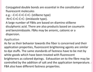 Application
As far as their behavior towards the fiber is concerned and their
application properties, fluorescent brightening agents are similar
to dye stuffs. The same standards of fastness have to be met by
white goods which have been treated with fluorescent
brighteners as colored dyeings. Exhaustion on to the fibre may be
controlled by the addition of salt and the application temperature.
FBA also have different fastness properties.
Conjugated double bonds are essential in the constitution of
fluorescent molecules
e.g.: -C=C-C=C-C=C- (stilbene type)
-N=C-C=C-C=C- (imidazole type).
A large number of FBAs are based on diamino stilbene
disulphonic acid. There are also products based on coumarin
and benzimidazole. FBAs may be anionic, cationic or a
dispersion.
 