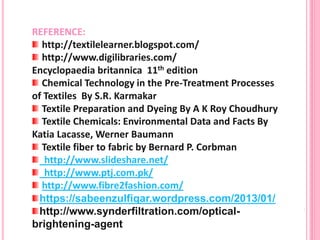 REFERENCE:
http://textilelearner.blogspot.com/
http://www.digilibraries.com/
Encyclopaedia britannica 11th edition
Chemical Technology in the Pre-Treatment Processes
of Textiles By S.R. Karmakar
Textile Preparation and Dyeing By A K Roy Choudhury
Textile Chemicals: Environmental Data and Facts By
Katia Lacasse, Werner Baumann
Textile fiber to fabric by Bernard P. Corbman
http://www.slideshare.net/
http://www.ptj.com.pk/
http://www.fibre2fashion.com/
https://sabeenzulfiqar.wordpress.com/2013/01/
http://www.synderfiltration.com/optical-
brightening-agent
 