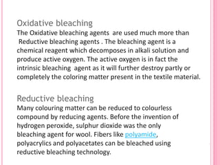 Oxidative bleaching
The Oxidative bleaching agents are used much more than
Reductive bleaching agents . The bleaching agent is a
chemical reagent which decomposes in alkali solution and
produce active oxygen. The active oxygen is in fact the
intrinsic bleaching agent as it will further destroy partly or
completely the coloring matter present in the textile material.
Reductive bleaching
Many colouring matter can be reduced to colourless
compound by reducing agents. Before the invention of
hydrogen peroxide, sulphur dioxide was the only
bleaching agent for wool. Fibers like polyamide,
polyacrylics and polyacetates can be bleached using
reductive bleaching technology.
 