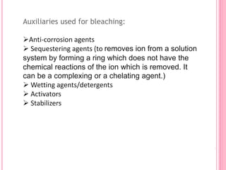 Auxiliaries used for bleaching:
Anti-corrosion agents
 Sequestering agents (to removes ion from a solution
system by forming a ring which does not have the
chemical reactions of the ion which is removed. It
can be a complexing or a chelating agent.)
 Wetting agents/detergents
 Activators
 Stabilizers
 