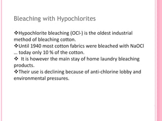 Bleaching with Hypochlorites
Hypochlorite bleaching (OCl-) is the oldest industrial
method of bleaching cotton.
Until 1940 most cotton fabrics were bleached with NaOCl
… today only 10 % of the cotton.
 It is however the main stay of home laundry bleaching
products.
Their use is declining because of anti-chlorine lobby and
environmental pressures.
 