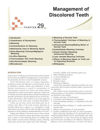 29
 Introduction
 Classification of Discoloration
 Bleaching
 Contraindications for Bleaching
 Medicaments Used as Bleaching Agents
 Home Bleaching Technique/Nightguard
Bleaching
 In-office Bleaching
 Thermocatalytic Vital Tooth Bleaching
 Non-thermocatalytic Bleaching
 Microabrasion
Management of
Discolored Teeth
 Bleaching of Nonvital Teeth
 Thermocatalytic Technique of Bleaching of
Nonvital Teeth
 Intracoronal Bleaching/Walking Bleach of
Nonvital Teeth
 Inside/Outside Bleaching Technique
 Closed Chamber Bleaching/
Extracoronal Bleaching
 Laser Assisted Bleaching Technique
 Effects of Bleaching Agents on Tooth and
its Supporting Structures
 Bibliography
INTRODUCTION
In the pursuit of looking good, man has always tried to beautify
his face. Since, the alignment and appearance of teeth influence
the personality, they have received considerable attention.
Tooth discoloration varies in etiology, appearance,
localization, severity and adherence to tooth structure. It may
be classified as intrinsic, extrinsic and combination of both.
Intrinsic discoloration is caused by incorporation of
chromatogenic material into dentin and enamel during
odontogenesis or after tooth eruption. Exposure to high levels
of fluoride, tetracycline administration, inherited developmental
disorders and trauma to the developing tooth may result in pre-
eruptive discoloration. After eruption of the tooth, aging and
pulp necrosis are the main causes of intrinsic discoloration.
Coffee, tea, red wine, carrots and tobacco give rise to
extrinsic stains. Wear of the tooth structure, deposition of
secondary dentin due to aging or as a consequence of pulp
inflammation and dentin sclerosis affect the light-transmitting
properties of teeth, resulting in a gradual darkening of the teeth.
Scaling and polishing of the teeth removes many extrinsic
stains. For more stubborn extrinsic discoloration and intrinsic
stain, a variety of tooth whitening options are available today,
these include over-the-counter whitening systems, whitening
tooth pastes and the latest option laser tooth whitening.
Currently available tooth whitening options are:
1. Office bleaching procedures.
2. At home bleaching kits.
3. Composite veneers.
4. Porcelain veneers.
5. Whitening toothpastes.
Among these procedures, bleaching procedures are more
conservative than restorative methods, simple to perform and
less expensive.
This chapter reviews discoloration and its correction.
Following aspects of discoloration and bleaching procedures
are discussed in this chapter:
1. Etiology and types of discoloration.
2. Commonly used medicaments for bleaching.
3. External bleaching technique, i.e. bleaching in teeth with
vital pulp.
4. Internal bleaching technique, i.e. usually performed in
nonvital teeth.
5. Efficacy and performance of each procedure.
6. Possible complications and safety of various procedures.
Before discussing, bleaching of the discolored teeth, we
should be familiar with the color of natural healthy teeth. Teeth
are polychromatic so color varies among the gingival, incisal
and cervical areas according to the thickness, reflections of
different colors and translucency of enamel and dentin
 