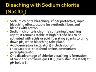  Sodium chlorite bleaching is fiber protective, rapid
bleaching effect, usable for synthetic fibers and
blends with cotton.
 Sodium chlorite is chlorine containing bleaching
agent, it remains stable at high pH and has to be
activated with acids or acid liberating agents to bring
down pH, when bleaching take place.
 Acid generators (activators) include sodium
chloroacetate, trietahnol amine, ammonium
persulphate etc.
 One disadvantage of chlorite bleaching is formation
of toxic and corrosive gas ClO2 (even stainless steel) at
pH below 6.
 