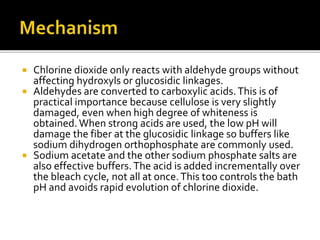  Chlorine dioxide only reacts with aldehyde groups without
affecting hydroxyls or glucosidic linkages.
 Aldehydes are converted to carboxylic acids.This is of
practical importance because cellulose is very slightly
damaged, even when high degree of whiteness is
obtained.When strong acids are used, the low pH will
damage the fiber at the glucosidic linkage so buffers like
sodium dihydrogen orthophosphate are commonly used.
 Sodium acetate and the other sodium phosphate salts are
also effective buffers.The acid is added incrementally over
the bleach cycle, not all at once.This too controls the bath
pH and avoids rapid evolution of chlorine dioxide.
 