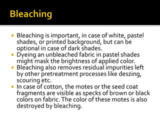  Bleaching is important, in case of white, pastel
shades, or printed background, but can be
optional in case of dark shades.
 Dyeing an unbleached fabric in pastel shades
might mask the brightness of applied color.
 Bleaching also removes residual impurities left
by other pretreatment processes like deszing,
scouring etc.
 In case of cotton, the motes or the seed coat
fragments are visible as specks of brown or black
colors on fabric.The color of these motes is also
destroyed by bleaching.
 