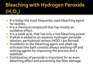  It is today the most frequently used bleaching agent
for textiles.
 It is a chemical compound that has mostly an
oxidative effect.
 It is a weak acid, that has only a low bleaching power.
 If alkali is added to an aqueous hydrogen peroxide
solution, perhydroxyl-anions (HOO-) are formed.
 In addition to the bleaching agent and alkali (as
activator) the bath consists always washing-off and
wetting agents for improving the process and a
stabilizer.
 Stabilization of peroxide is important for an even
bleaching effect and preventing the fiber damage.
 