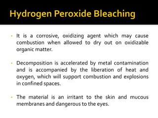 • It is a corrosive, oxidizing agent which may cause
combustion when allowed to dry out on oxidizable
organic matter.
• Decomposition is accelerated by metal contamination
and is accompanied by the liberation of heat and
oxygen, which will support combustion and explosions
in confined spaces.
• The material is an irritant to the skin and mucous
membranes and dangerous to the eyes.
 