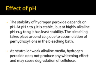 • The stability of hydrogen peroxide depends on
pH. At pH 1 to 3 it is stable ; but at highly alkaline
pH 11.5 to 13 it has least stability.The bleaching
takes place around 10.5 due to accumulation of
perhydroxyl ions in the bleaching bath.
• At neutral or weak alkaline media, hydrogen
peroxide does not produce any whitening effect
and may cause degradation of cellulose.
 