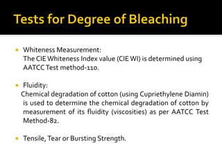  Whiteness Measurement:
The CIEWhiteness Index value (CIEWI) is determined using
AATCCTest method-110.
 Fluidity:
Chemical degradation of cotton (using Cupriethylene Diamin)
is used to determine the chemical degradation of cotton by
measurement of its fluidity (viscosities) as per AATCC Test
Method-82.
 Tensile,Tear or Bursting Strength.
 