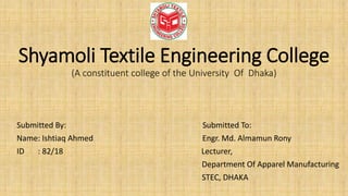 Shyamoli Textile Engineering College
(A constituent college of the University Of Dhaka)
Submitted By: Submitted To:
Name: Ishtiaq Ahmed Engr. Md. Almamun Rony
ID : 82/18 Lecturer,
Department Of Apparel Manufacturing
STEC, DHAKA
 