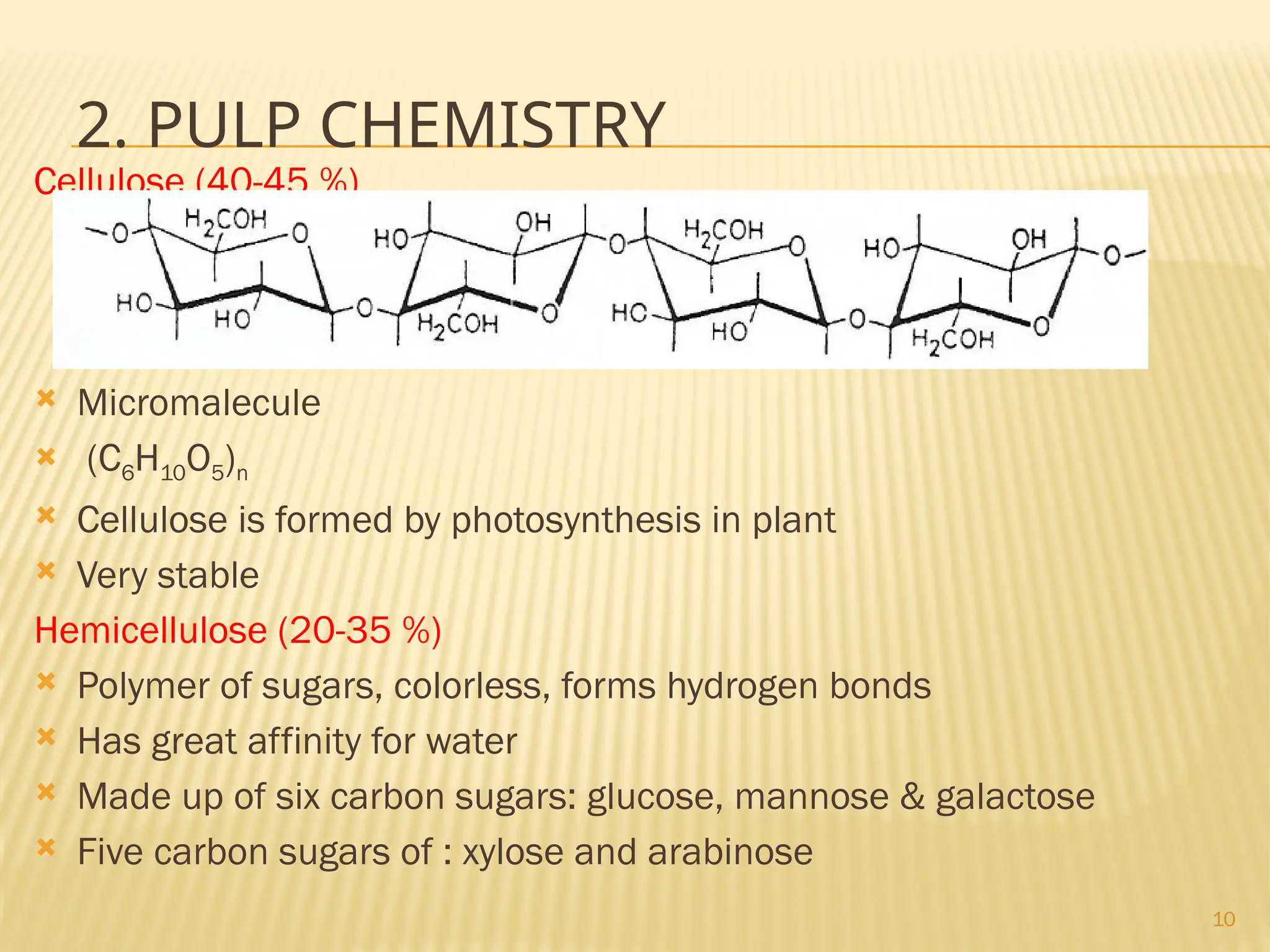10
2. PULP CHEMISTRY
Cellulose (40-45 %)
 Micromalecule
 (C6H10O5)n
 Cellulose is formed by photosynthesis in plant
 Very stable
Hemicellulose (20-35 %)
 Polymer of sugars, colorless, forms hydrogen bonds
 Has great affinity for water
 Made up of six carbon sugars: glucose, mannose & galactose
 Five carbon sugars of : xylose and arabinose
 