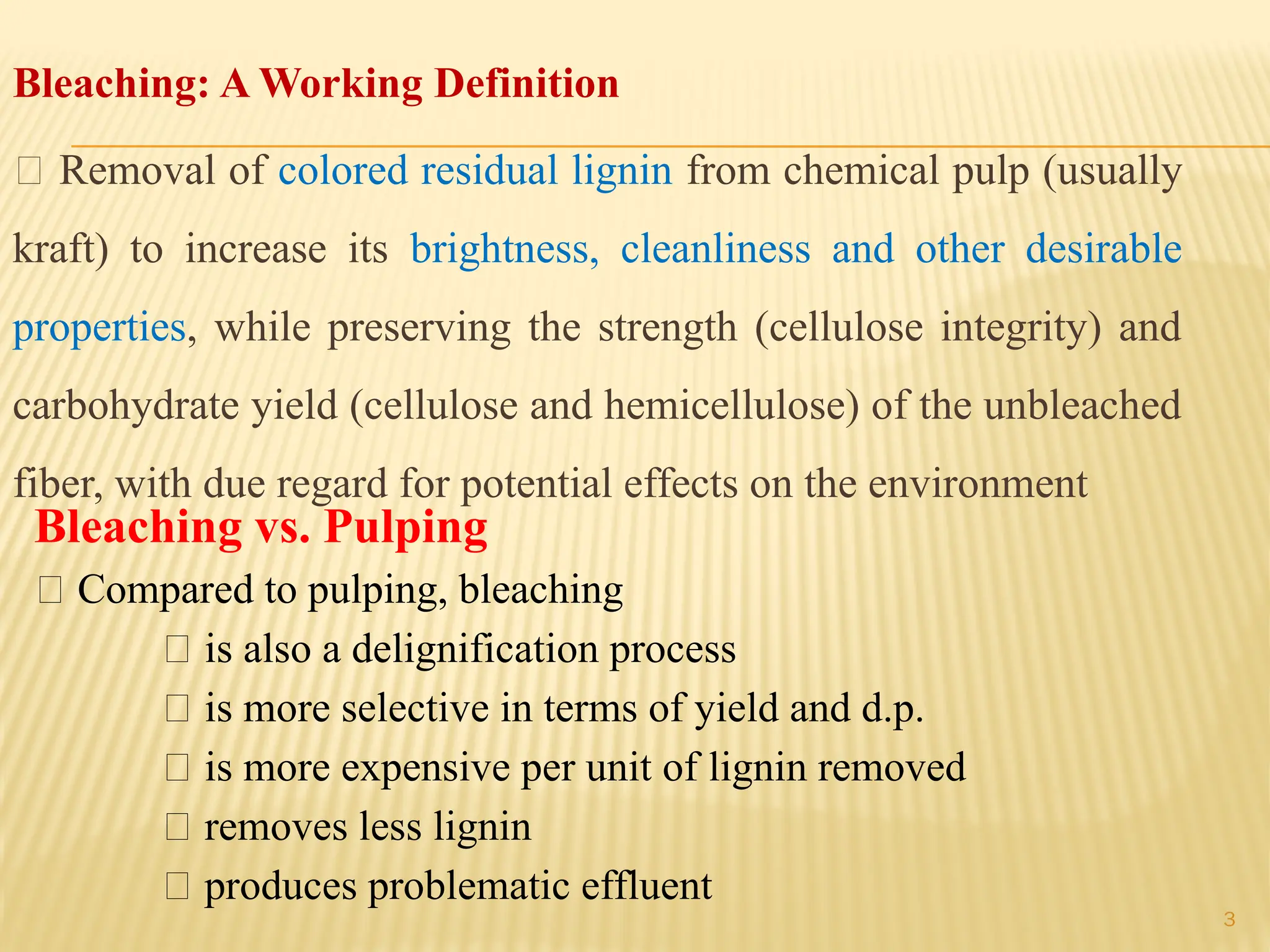 3
Bleaching: A Working Definition
􀂙 Removal of colored residual lignin from chemical pulp (usually
kraft) to increase its brightness, cleanliness and other desirable
properties, while preserving the strength (cellulose integrity) and
carbohydrate yield (cellulose and hemicellulose) of the unbleached
fiber, with due regard for potential effects on the environment
Bleaching vs. Pulping
􀂉 Compared to pulping, bleaching
􀂾 is also a delignification process
􀂾 is more selective in terms of yield and d.p.
􀂾 is more expensive per unit of lignin removed
􀂾 removes less lignin
􀂾 produces problematic effluent
 