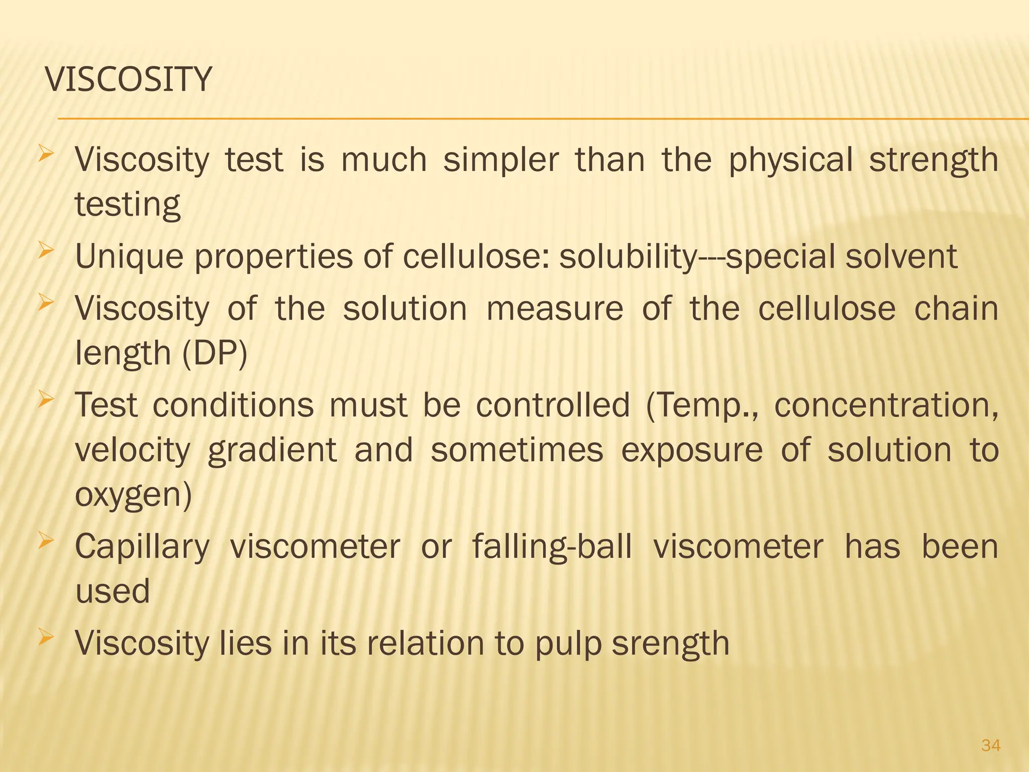 34
VISCOSITY
 Viscosity test is much simpler than the physical strength
testing
 Unique properties of cellulose: solubility---special solvent
 Viscosity of the solution measure of the cellulose chain
length (DP)
 Test conditions must be controlled (Temp., concentration,
velocity gradient and sometimes exposure of solution to
oxygen)
 Capillary viscometer or falling-ball viscometer has been
used
 Viscosity lies in its relation to pulp srength
 