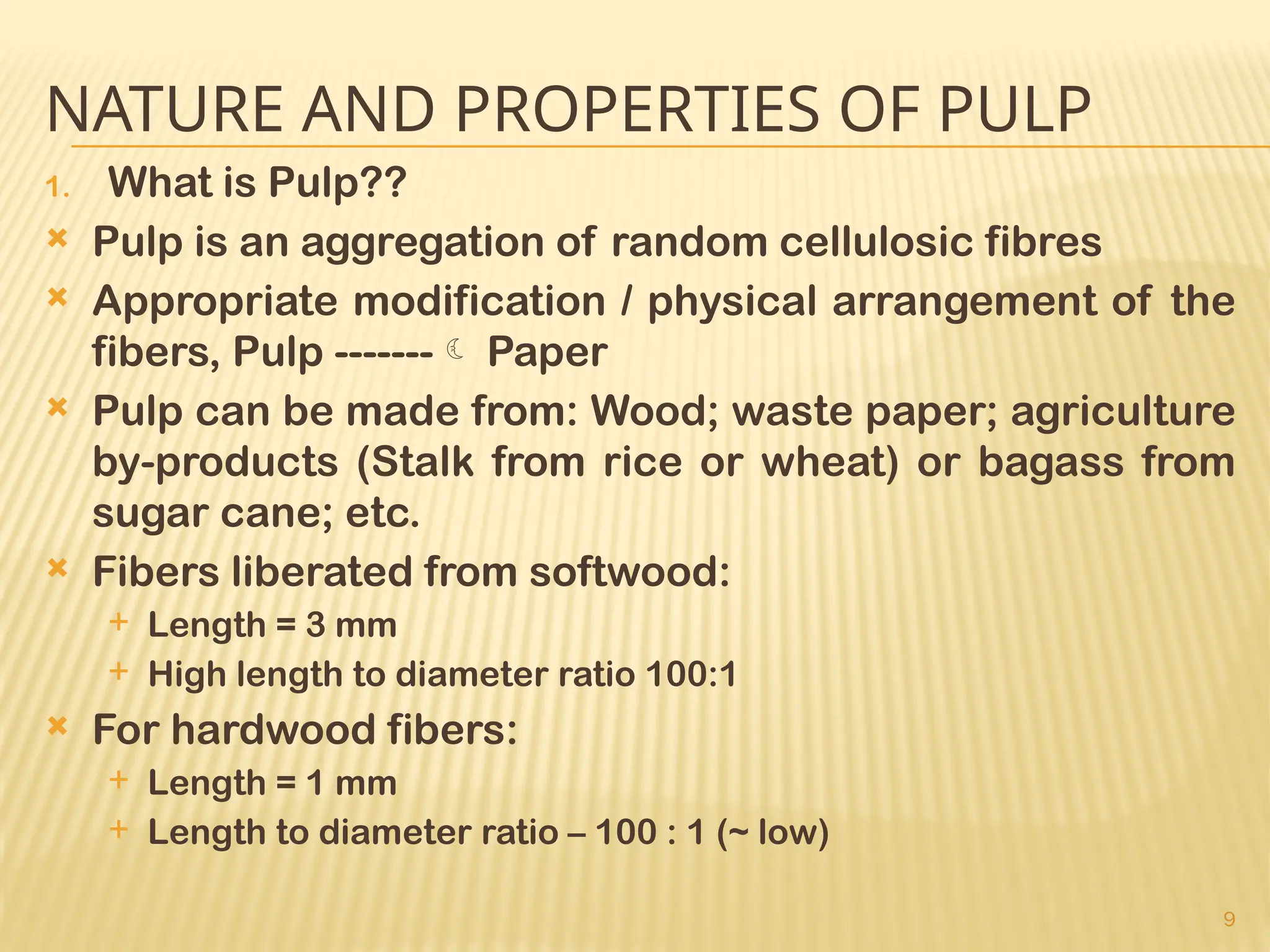 9
NATURE AND PROPERTIES OF PULP
1. What is Pulp??
 Pulp is an aggregation of random cellulosic fibres
 Appropriate modification / physical arrangement of the
fibers, Pulp ------- Paper
 Pulp can be made from: Wood; waste paper; agriculture
by-products (Stalk from rice or wheat) or bagass from
sugar cane; etc.
 Fibers liberated from softwood:
 Length = 3 mm
 High length to diameter ratio 100:1
 For hardwood fibers:
 Length = 1 mm
 Length to diameter ratio – 100 : 1 (~ low)
 