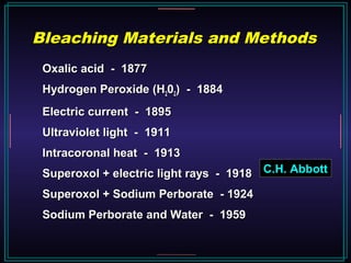 Oxalic acid - 1877Oxalic acid - 1877
Hydrogen Peroxide (HHydrogen Peroxide (H220022) - 1884) - 1884
Electric current - 1895Electric current - 1895
Ultraviolet light - 1911Ultraviolet light - 1911
Intracoronal heat - 1913Intracoronal heat - 1913
Superoxol + electric light rays - 1918Superoxol + electric light rays - 1918
Superoxol + Sodium Perborate - 1924Superoxol + Sodium Perborate - 1924
Sodium Perborate and Water - 1959Sodium Perborate and Water - 1959
Bleaching Materials and MethodsBleaching Materials and Methods
C.H. Abbott
 
