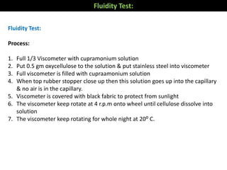 Fluidity Test:
Process:
1. Full 1/3 Viscometer with cupramonium solution
2. Put 0.5 gm oxycellulose to the solution & put stainless steel into viscometer
3. Full viscometer is filled with cupraamonium solution
4. When top rubber stopper close up then this solution goes up into the capillary
& no air is in the capillary.
5. Viscometer is covered with black fabric to protect from sunlight
6. The viscometer keep rotate at 4 r.p.m onto wheel until cellulose dissolve into
solution
7. The viscometer keep rotating for whole night at 20⁰ C.
Fluidity Test:
 