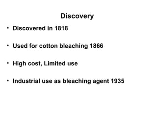 Discovery   Discovered in 1818 Used for cotton bleaching 1866 High cost, Limited use Industrial use as bleaching agent 1935 