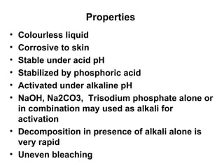 Properties  Colourless liquid Corrosive to skin Stable under acid pH Stabilized by phosphoric acid Activated under alkaline pH NaOH, Na2CO3,  Trisodium phosphate alone or in combination may used as alkali for activation Decomposition in presence of alkali alone is very rapid  Uneven bleaching  