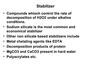 Stabilizer Compounds whioch control the rate of decomposition of H2O2 under alkaline conditions.  Sodium silicate is the most common and economical stabilizer  Other non silicate based stabilizers include Metal chelating agents like EDTA Decomposition products of protein MgCO3 and CaCO3 present in hard water Polyacrylates etc.  