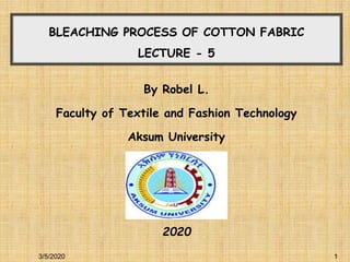 1
1
BLEACHING PROCESS OF COTTON FABRIC
LECTURE - 5
By Robel L.
Faculty of Textile and Fashion Technology
Aksum University
2020
3/5/2020
 