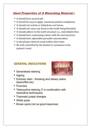 Ideal Properties of A Bleaching Material :
 It should have neutral pH.
 It should be easy to apply, maximum patient compliance.
 It should not irritate or dehydrate oral tissue.
 It should not cause any harm to the tooth being bleached.
 It should adhere to the tooth structure i.e., controllable flow.
 It should have contrasting colour with the oral structure.
 It should have adjustable peroxide concentration.
 It should give desired result within short time.
 Be well controlled by the dentist to customize to the
patient’s need.
 